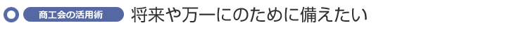 将来や万一のために備えたい ~商工会の活用術~